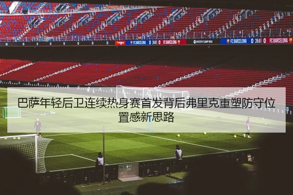 巴萨年轻后卫连续热身赛首发背后弗里克重塑防守位置感新思路