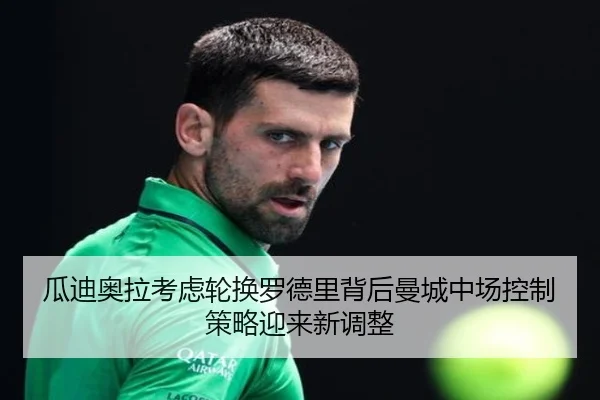 瓜迪奥拉考虑轮换罗德里背后曼城中场控制策略迎来新调整